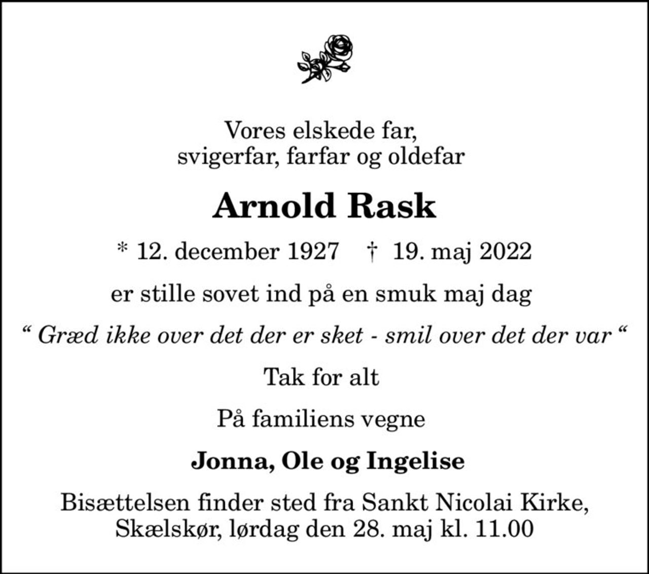 Vores elskede far,  svigerfar, farfar og oldefar 
Arnold Rask
* 12. december 1927    ✝ 19. maj 2022
er stille sovet ind på en smuk maj dag 
 Græd ikke over det der er sket - smil over det der var 
Tak for alt 
På familiens vegne 
 Jonna, Ole og Ingelise
Bisættelsen finder sted fra Sankt Nicolai Kirke, Skælskør, lørdag den 28. maj kl. 11.00
