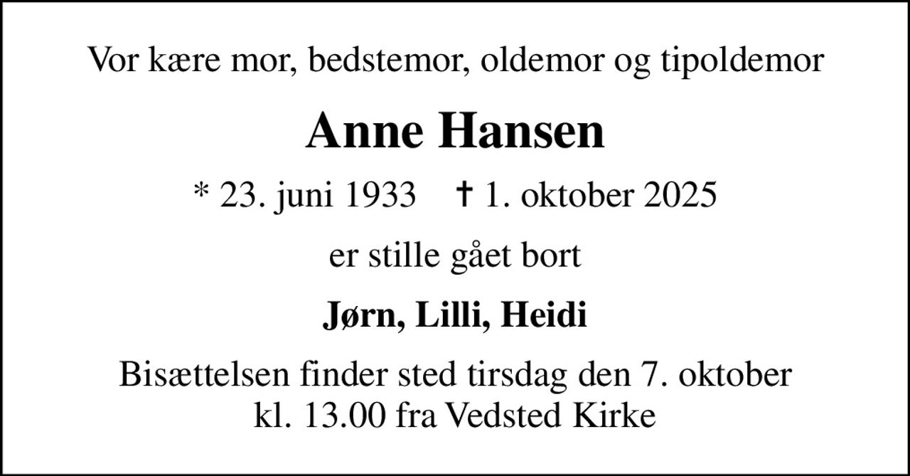 Vor kære mor, bedstemor, oldemor og tipoldemor
Anne Hansen
* 23. juni 1933    ✝ 1. oktober 2025
er stille gået bort
Jørn, Lilli, Heidi
Bisættelsen finder sted tirsdag den 7. oktober kl. 13.00 fra Vedsted Kirke