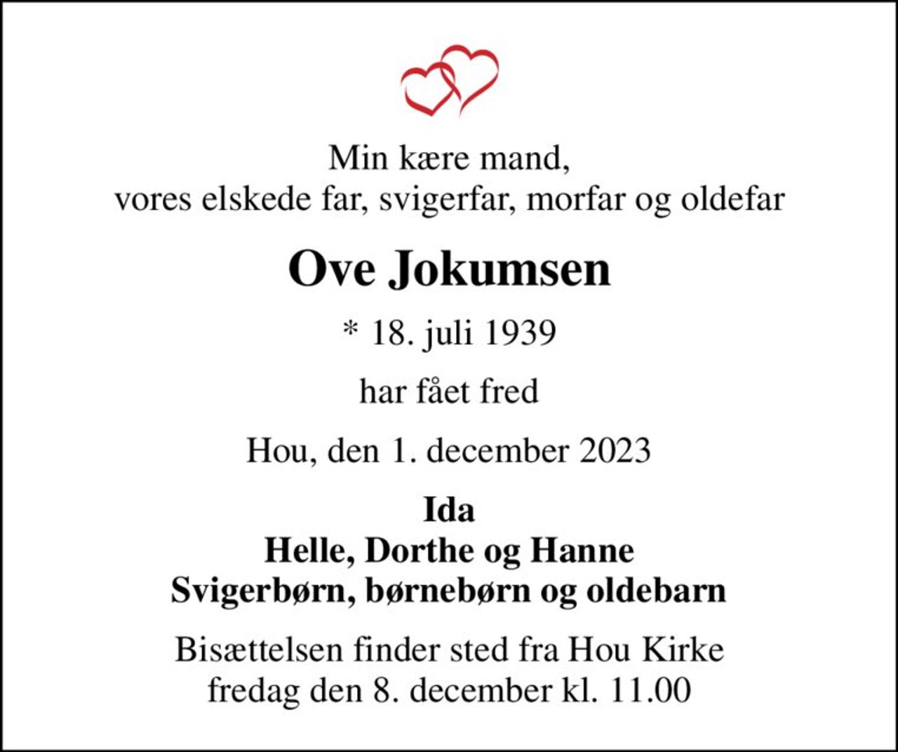 Min kære mand, vores elskede far, svigerfar, morfar og oldefar
Ove Jokumsen
* 18. juli 1939
har fået fred
Hou, den 1. december 2023
Ida Helle, Dorthe og Hanne Svigerbørn, børnebørn og oldebarn
Bisættelsen finder sted fra Hou Kirke  fredag den 8. december kl. 11.00