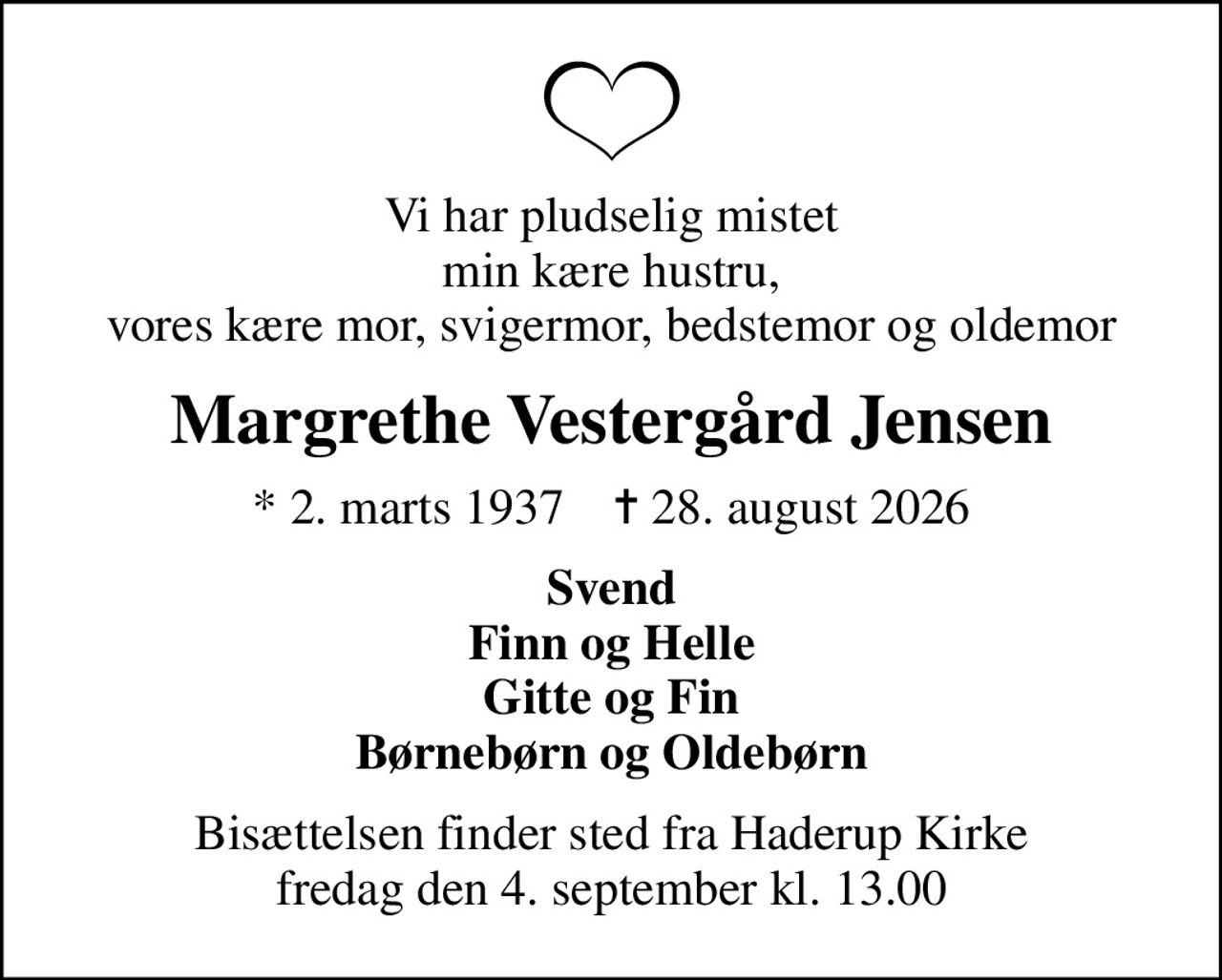 Vi har pludselig mistet min kære hustru, vores kære mor, svigermor, bedstemor og oldemor
Margrethe Vestergård Jensen
* 2. marts 1937    ✝ 28. august 2026
Svend Finn og Helle Gitte og Fin Børnebørn og Oldebørn
Bisættelsen finder sted fra Haderup Kirke  fredag den 4. september kl. 13.00