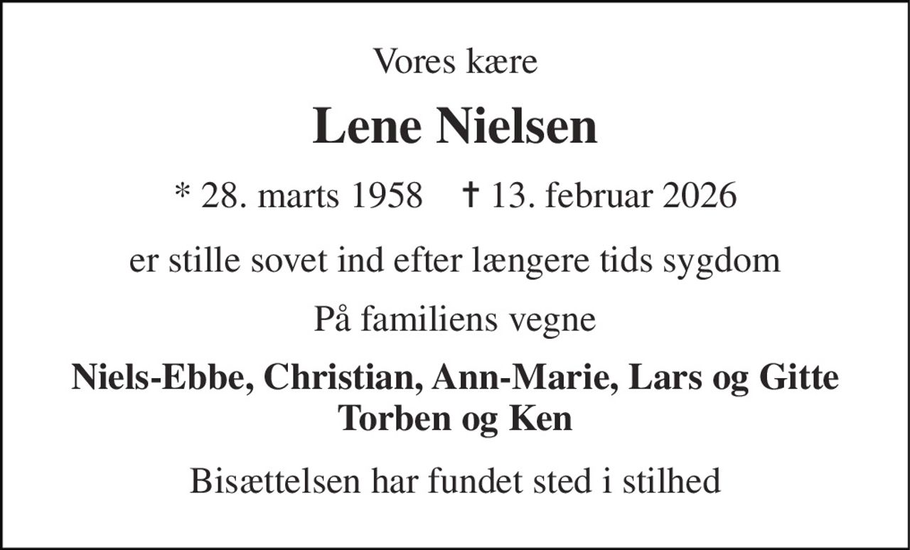 Vores kære 
Lene Nielsen 
* 28. marts 1958    ✝ 13. februar 2026 
er stille sovet ind efter længere tids sygdom 
På familiens vegne 
Niels-Ebbe, Christian, Ann-Marie, Lars og Gitte Torben og Ken 
Bisættelsen har fundet sted i stilhed