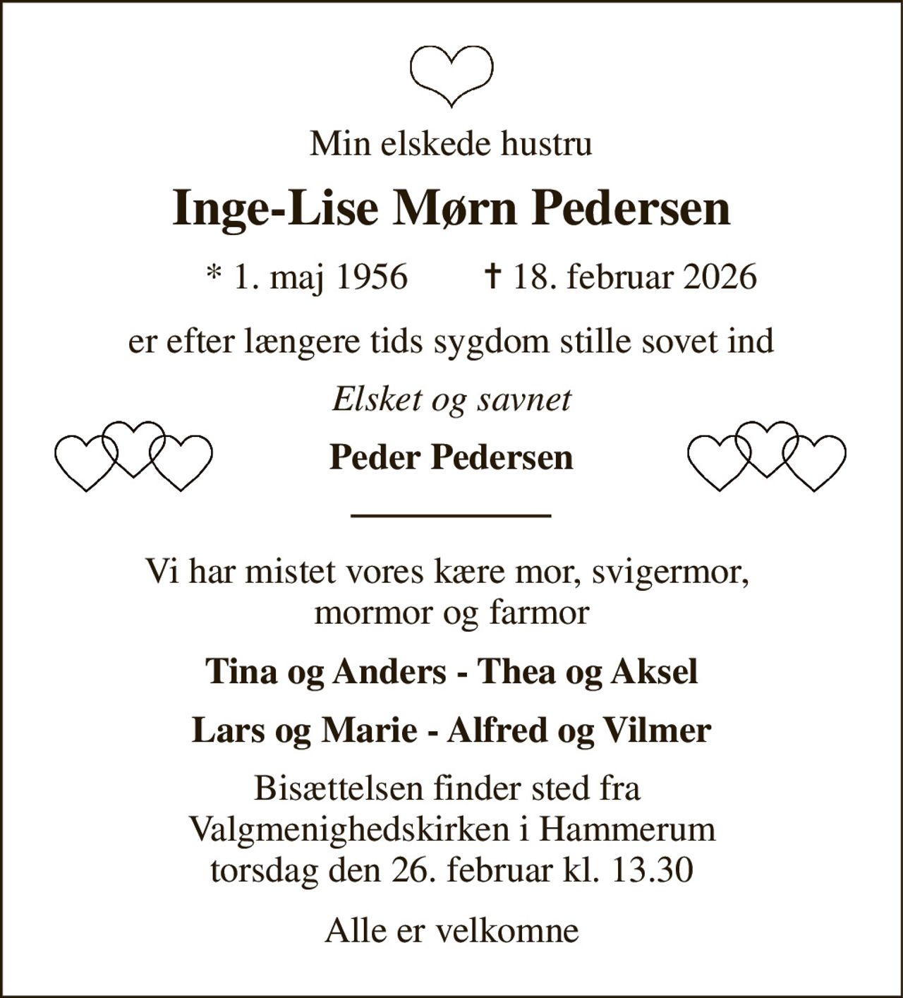Min elskede hustru 
Inge-Lise Mørn Pedersen 
★​ 1. maj 1956​ 
✝​ 18. februar 2026​ 
er efter længere tids sygdom stille sovet ind 
Elsket og savnet 
Peder Pedersen 
Vi har mistet vores kære mor, svigermor,  mormor og farmor 
Tina og Anders - Thea og Aksel 
Lars og Marie - Alfred og Vilmer 
Bisættelsen finder sted fra  Valgmenighedskirken i Hammerum torsdag den 26. februar kl. 13.30 
Alle er velkomne