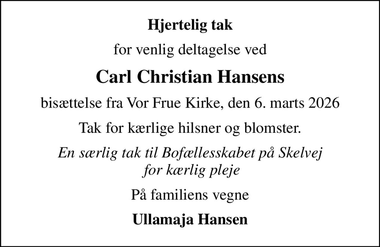Hjertelig tak
for venlig deltagelse ved
Carl Christian Hansens
bisættelse fra Vor Frue Kirke, den 6. marts 2026
Tak for kærlige hilsner og blomster.
En særlig tak til Bofællesskabet på Skelvej  for kærlig pleje
På familiens vegne
Ullamaja Hansen