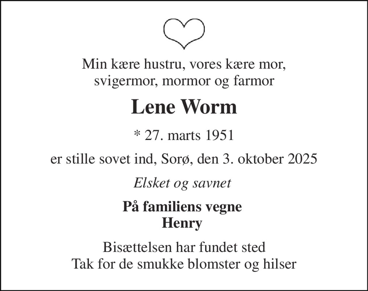 Min kære hustru, vores kære mor,  svigermor, mormor og farmor  
Lene Worm 
*​ 27. marts 1951 
er stille sovet ind, Sorø, den 3. oktober 2025 
Elsket og savnet  
På familiens vegne  Henry  
Bisættelsen har fundet sted Tak for de smukke blomster og hilser