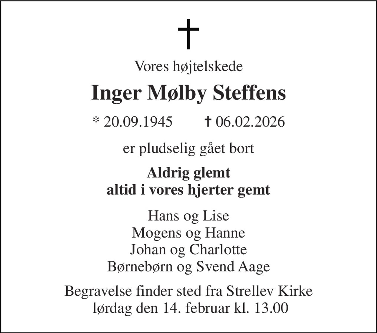 Vores højtelskede 
Inger Mølby Steffens 
*​ 20.09.1945        ✝​ 06.02.2026 
er pludselig gået bort 
Aldrig glemt altid i vores hjerter gemt 
Hans og Lise Mogens og Hanne Johan og Charlotte Børnebørn og Svend Aage 
Begravelse finder sted fra Strellev Kirke  lørdag den 14. februar kl. 13.00