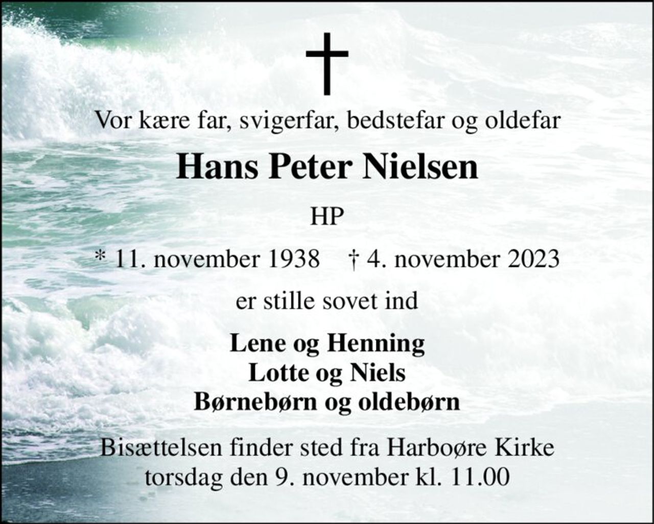 Vor kære far, svigerfar, bedstefar og oldefar 
Hans Peter Nielsen 
HP 
*​ 11. november 1938​    †​ 4. november 2023 
er stille sovet ind 
Lene og Henning Lotte og Niels Børnebørn og oldebørn 
Bisættelsen​ finder sted fra Harboøre Kirke​ torsdag den 9. november​ kl. 11.00