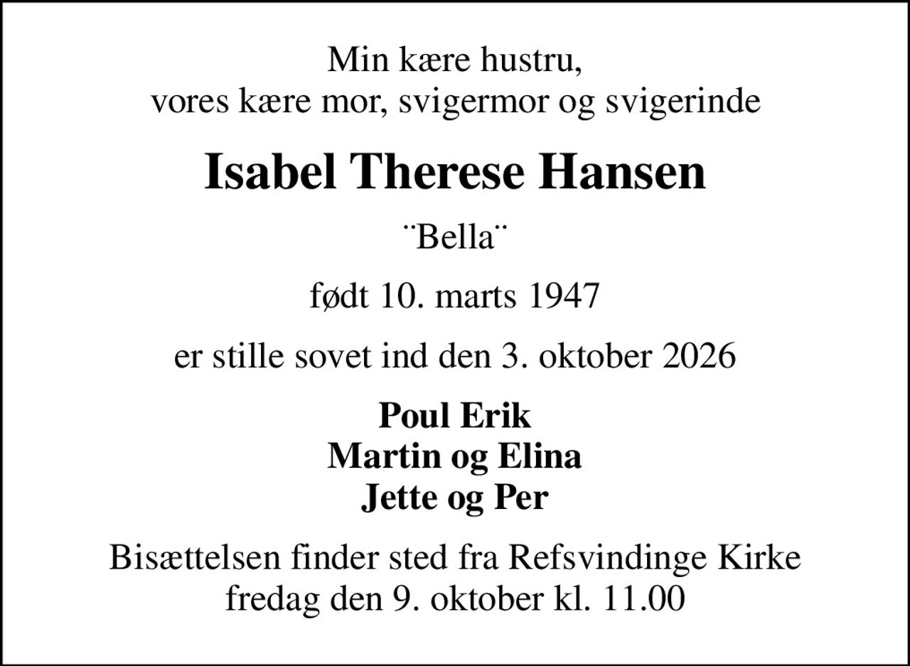 Min kære hustru, vores kære mor, svigermor og svigerinde
Isabel Therese Hansen
¨Bella¨
født 10. marts 1947
er stille sovet ind den 3. oktober 2026
Poul Erik Martin og Elina Jette og Per
Bisættelsen finder sted fra Refsvindinge Kirke  fredag den 9. oktober kl. 11.00