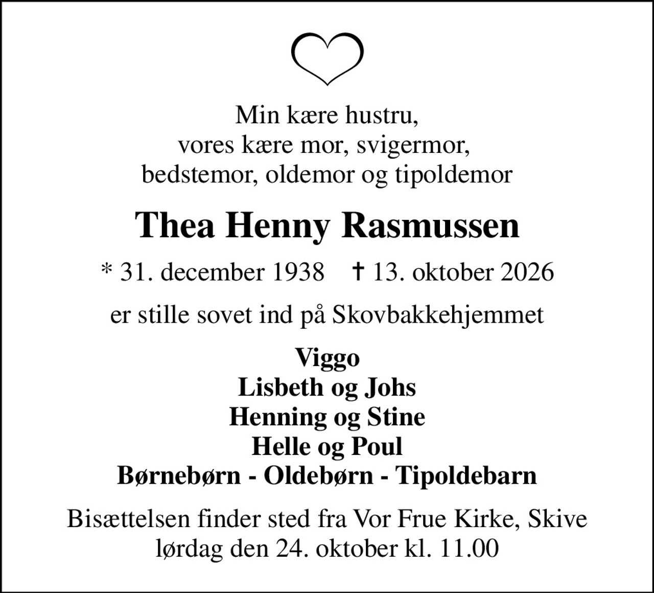 Min kære hustru, vores kære mor, svigermor,  bedstemor, oldemor og tipoldemor
Thea Henny Rasmussen
* 31. december 1938    ✝ 13. oktober 2026
er stille sovet ind på Skovbakkehjemmet
Viggo Lisbeth og Johs Henning og Stine Helle og Poul Børnebørn - Oldebørn - Tipoldebarn
Bisættelsen finder sted fra Vor Frue Kirke, Skive  lørdag den 24. oktober kl. 11.00