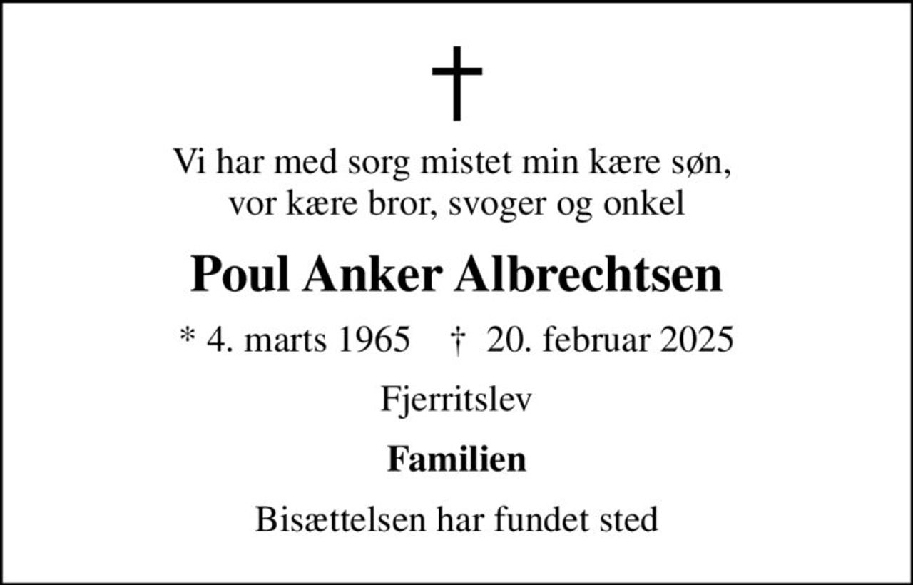 Vi har med sorg mistet min kære søn,  vor kære bror, svoger og onkel
Poul Anker Albrechtsen
* 4. marts 1965    ✝ 20. februar 2025
Fjerritslev
Familien
Bisættelsen har fundet sted