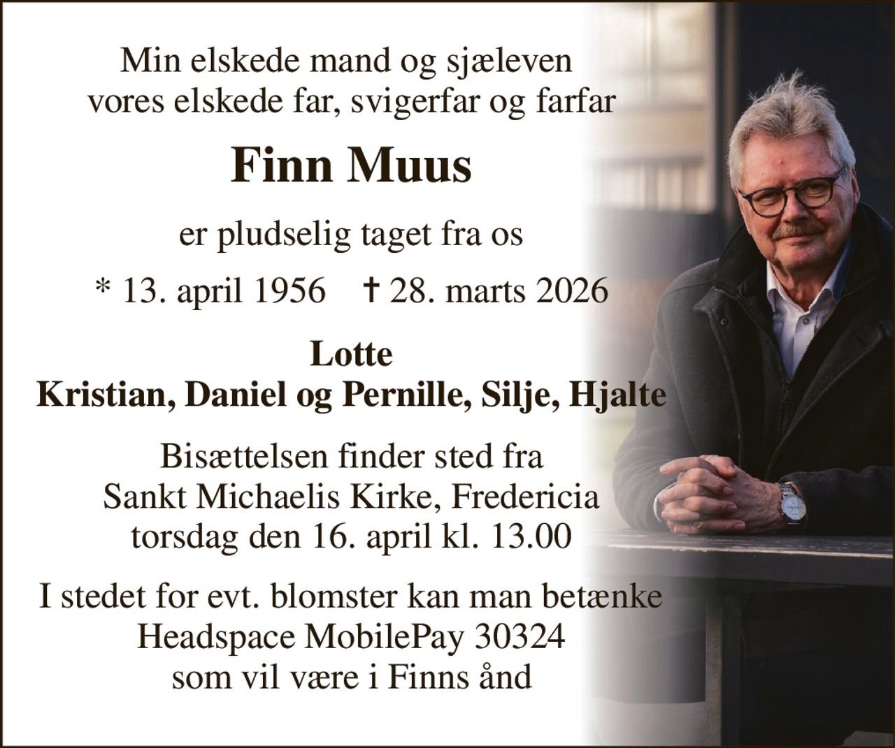 Min elskede mand og sjæleven  vores elskede far, svigerfar og farfar 
Finn Muus 
er pludselig taget fra os 
*​ 13. april 1956​    ✝​ 28. marts 2026 
Lotte Kristian, Daniel og Pernille, Silje, Hjalte 
Bisættelsen finder sted fra Sankt Michaelis Kirke, Fredericia torsdag den 16. april kl. 13.00 
I stedet for evt. blomster kan man betænke Headspace MobilePay 30324 som vil være i Finns ånd