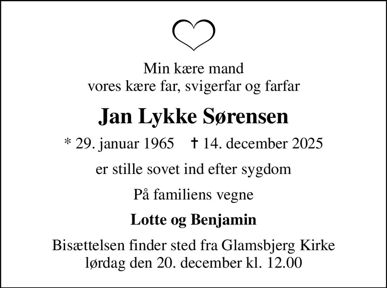 Min kære mand vores kære far, svigerfar og farfar
Jan Lykke Sørensen
* 29. januar 1965    ✝ 14. december 2025
er stille sovet ind efter sygdom
På familiens vegne
Lotte og Benjamin
Bisættelsen finder sted fra Glamsbjerg Kirke  lørdag den 20. december kl. 12.00