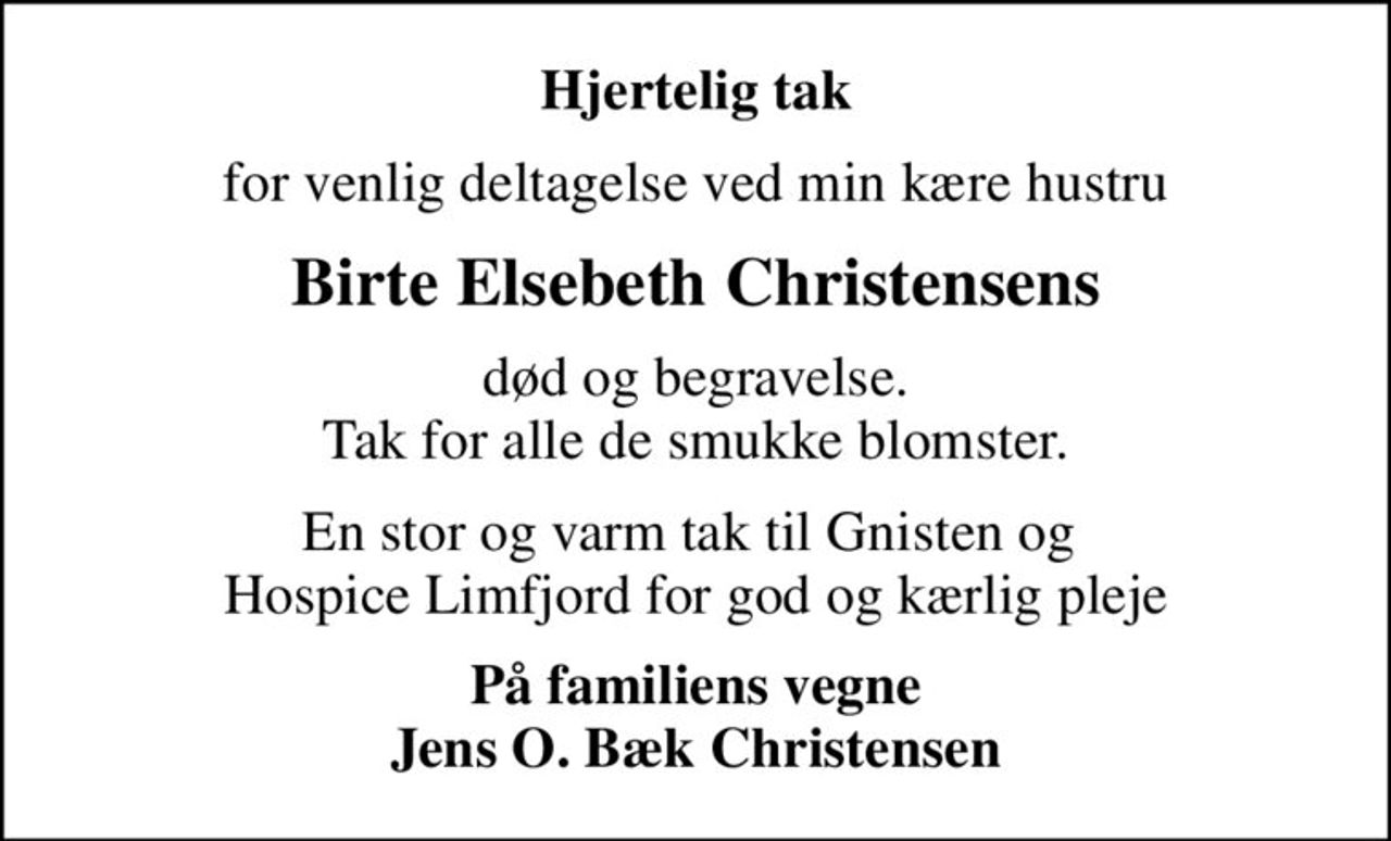 Hjertelig tak
for venlig deltagelse ved min kære hustru
Birte Elsebeth Christensens
død og begravelse. Tak for alle de smukke blomster.
En stor og varm tak til Gnisten og  Hospice Limfjord for god og kærlig pleje
På familiens vegne Jens O. Bæk Christensen