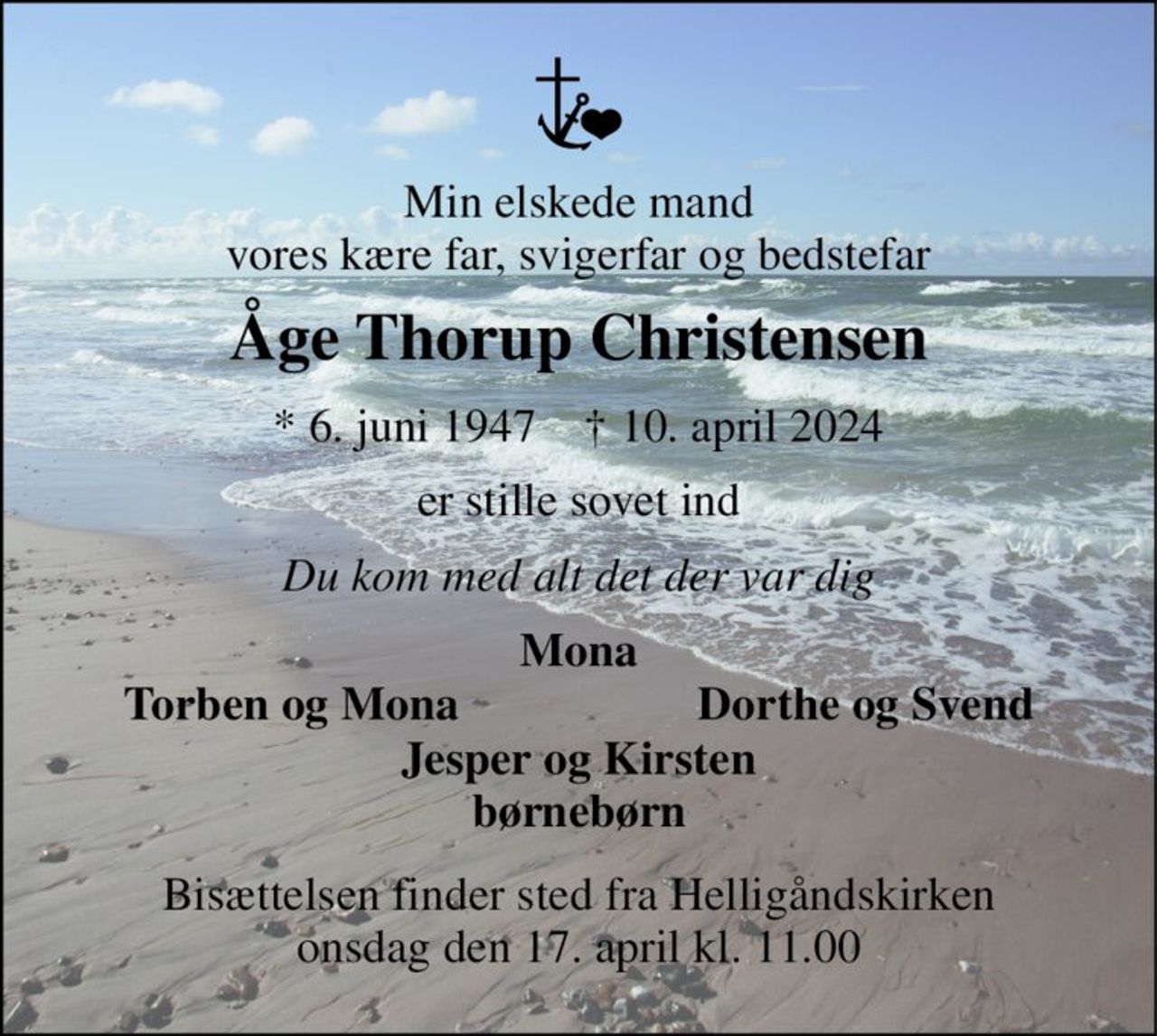 Min elskede mand vores kære far, svigerfar og bedstefar 
Åge Thorup Christensen 
*​ 6. juni 1947​    †​ 10. april 2024 
er stille sovet ind 
Du kom med alt det der var dig 
Mona 
Torben og Mona 
Dorthe og Svend 
Jesper og Kirsten børnebørn 
Bisættelsen​ finder sted fra Helligåndskirken​ onsdag den 17. april​ kl. 11.00
