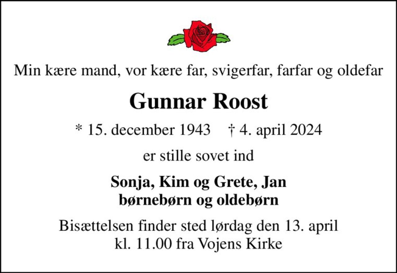 Min kære mand, vor kære far, svigerfar, farfar og oldefar
Gunnar Roost
* 15. december 1943    ✝ 4. april 2024
er stille sovet ind
Sonja, Kim og Grete, Jan børnebørn og oldebørn
Bisættelsen finder sted lørdag den 13. april kl. 11.00 fra Vojens Kirke