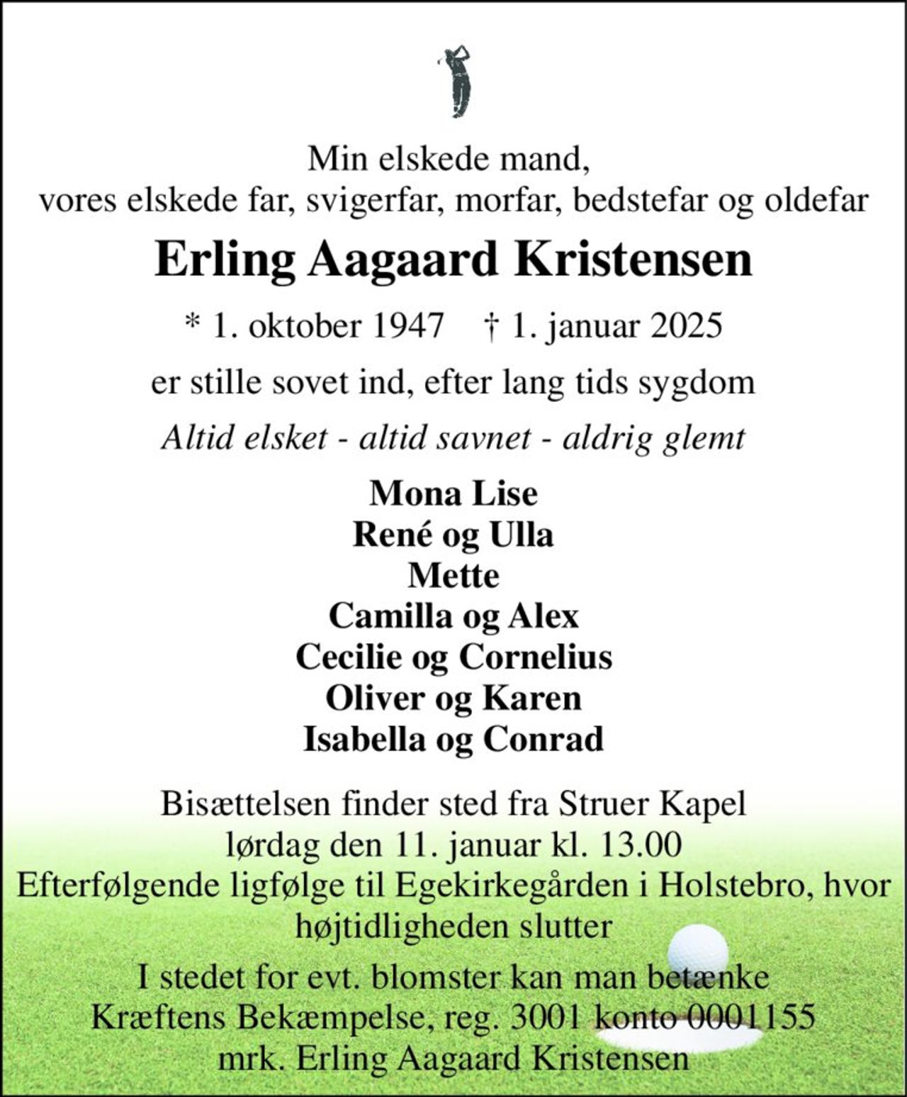 Min elskede mand,  vores elskede far, svigerfar, morfar, bedstefar og oldefar 
Erling Aagaard Kristensen 
*​ 1. oktober 1947​    †​ 1. januar 2025 
er stille sovet ind, efter lang tids sygdom 
Altid elsket - altid savnet - aldrig glemt 
Mona Lise René og Ulla Mette Camilla og Alex Cecilie og Cornelius Oliver og Karen Isabella og Conrad 
Bisættelsen​ finder sted fra Struer Kapel​ lørdag den 11. januar​ kl. 13.00 Efterfølgende ligfølge til Egekirkegården i Holstebro, hvor højtidligheden slutter 
I stedet for evt. blomster kan man betænke Kræftens Bekæmpelse, reg. 3001 konto 0001155 mrk. Erling Aagaard Kristensen