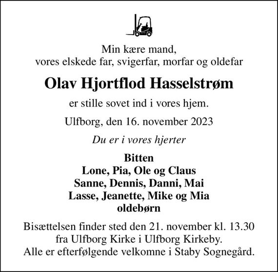 Min kære mand, vores elskede far, svigerfar, morfar og oldefar
Olav Hjortflod Hasselstrøm
er stille sovet ind i vores hjem.
Ulfborg, den 16. november 2023
Du er i vores hjerter
Bitten Lone, Pia, Ole og Claus Sanne, Dennis, Danni, Mai Lasse, Jeanette, Mike og Mia oldebørn
Bisættelsen finder sted den 21. november kl. 13.30 fra Ulfborg Kirke i Ulfborg Kirkeby. Alle er efterfølgende velkomne i Staby Sognegård.