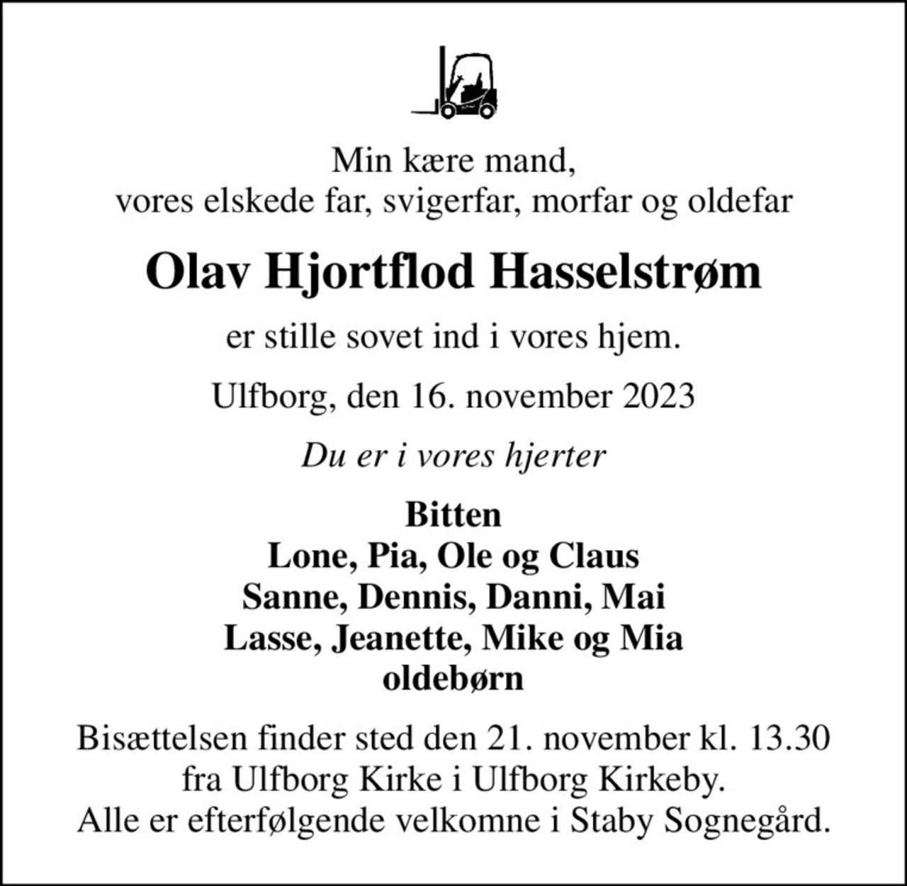 Min kære mand, vores elskede far, svigerfar, morfar og oldefar
Olav Hjortflod Hasselstrøm
er stille sovet ind i vores hjem.
Ulfborg, den 16. november 2023
Du er i vores hjerter
Bitten Lone, Pia, Ole og Claus Sanne, Dennis, Danni, Mai Lasse, Jeanette, Mike og Mia oldebørn
Bisættelsen finder sted den 21. november kl. 13.30 fra Ulfborg Kirke i Ulfborg Kirkeby. Alle er efterfølgende velkomne i Staby Sognegård.