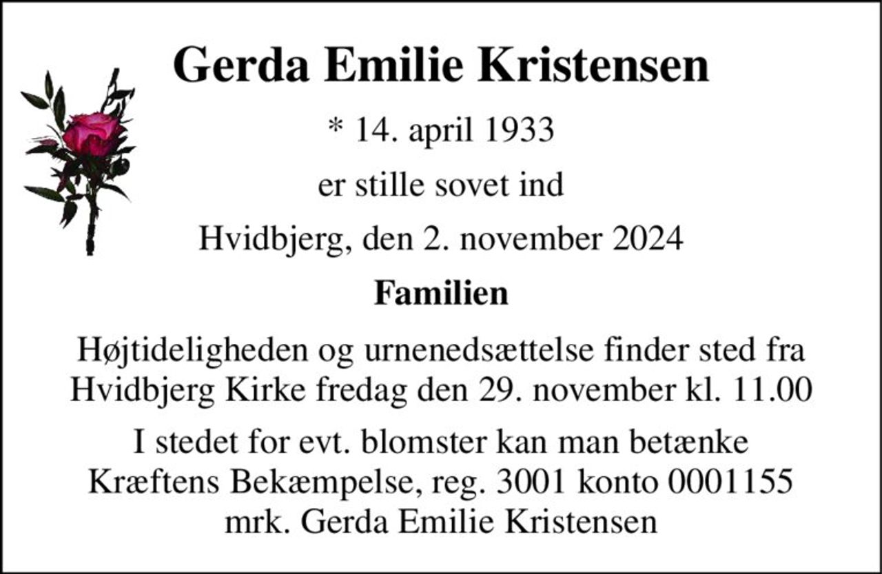 Gerda Emilie Kristensen 
*​ 14. april 1933 
er stille sovet ind 
Hvidbjerg, den 2. november 2024 
Familien 
Højtideligheden og urnenedsættelse finder sted fra Hvidbjerg Kirke fredag den 29. november kl. 11.00 
I stedet for evt. blomster kan man betænke Kræftens Bekæmpelse, reg. 3001 konto 0001155 mrk. Gerda Emilie Kristensen