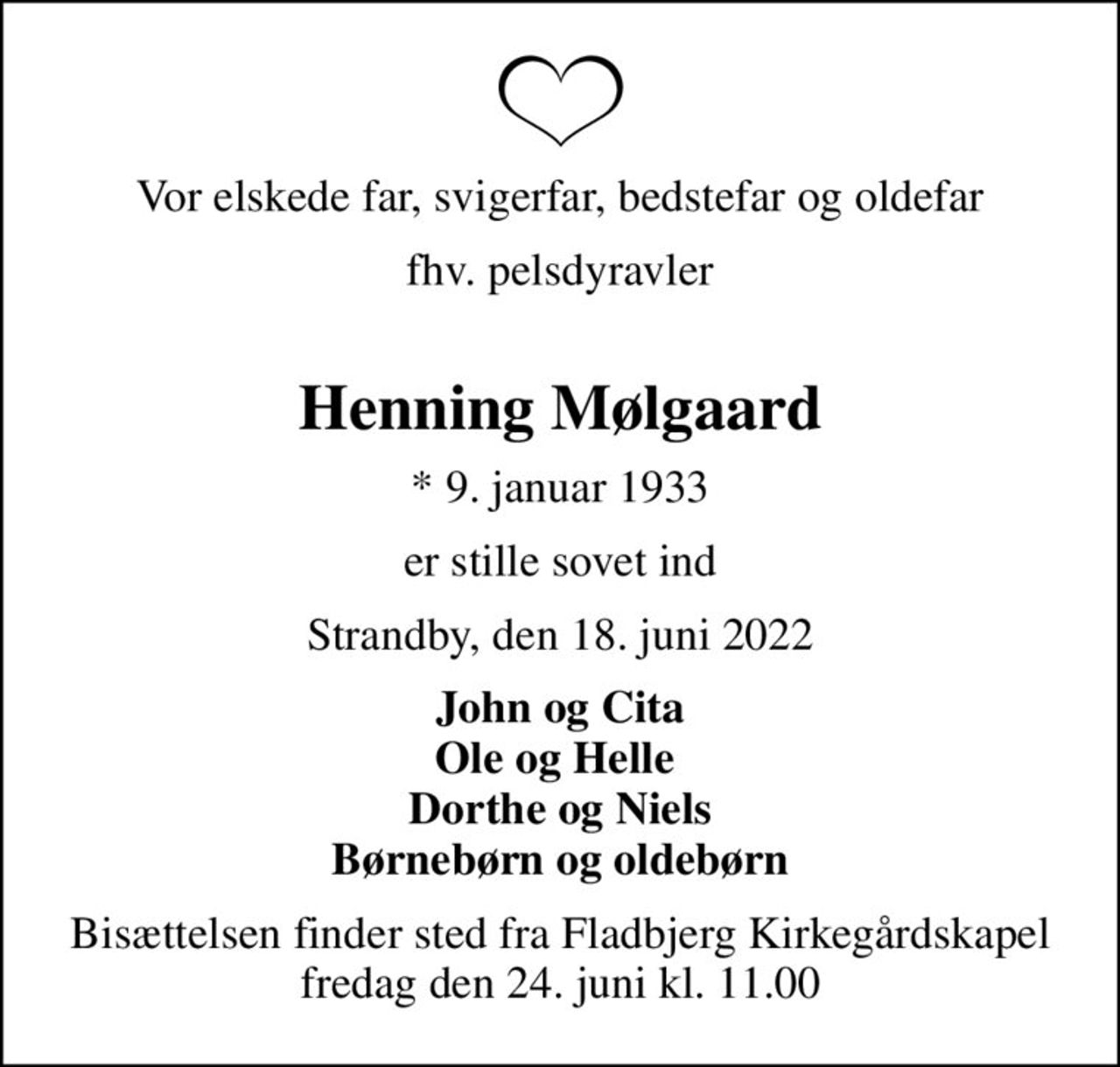 Vor elskede far, svigerfar, bedstefar og oldefar
fhv. pelsdyravler 
Henning Mølgaard
* 9. januar 1933
er stille sovet ind
Strandby, den 18. juni 2022
John og Cita Ole og Helle  Dorthe og Niels Børnebørn og oldebørn
Bisættelsen finder sted fra Fladbjerg Kirkegårdskapel  fredag den 24. juni kl. 11.00