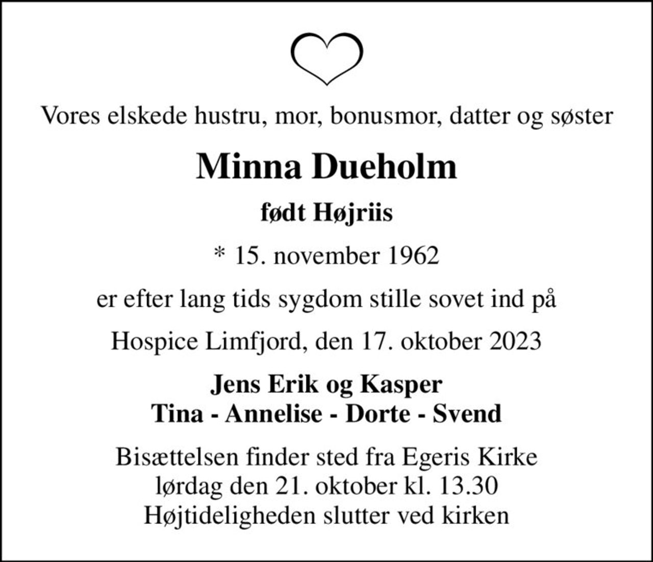 Vores elskede hustru, mor, bonusmor, datter og søster
Minna Dueholm
født Højriis
* 15. november 1962
er efter lang tids sygdom stille sovet ind på
Hospice Limfjord, den 17. oktober 2023
Jens Erik og Kasper Tina - Annelise - Dorte - Svend
Bisættelsen finder sted fra Egeris Kirke  lørdag den 21. oktober kl. 13.30  Højtideligheden slutter ved kirken
