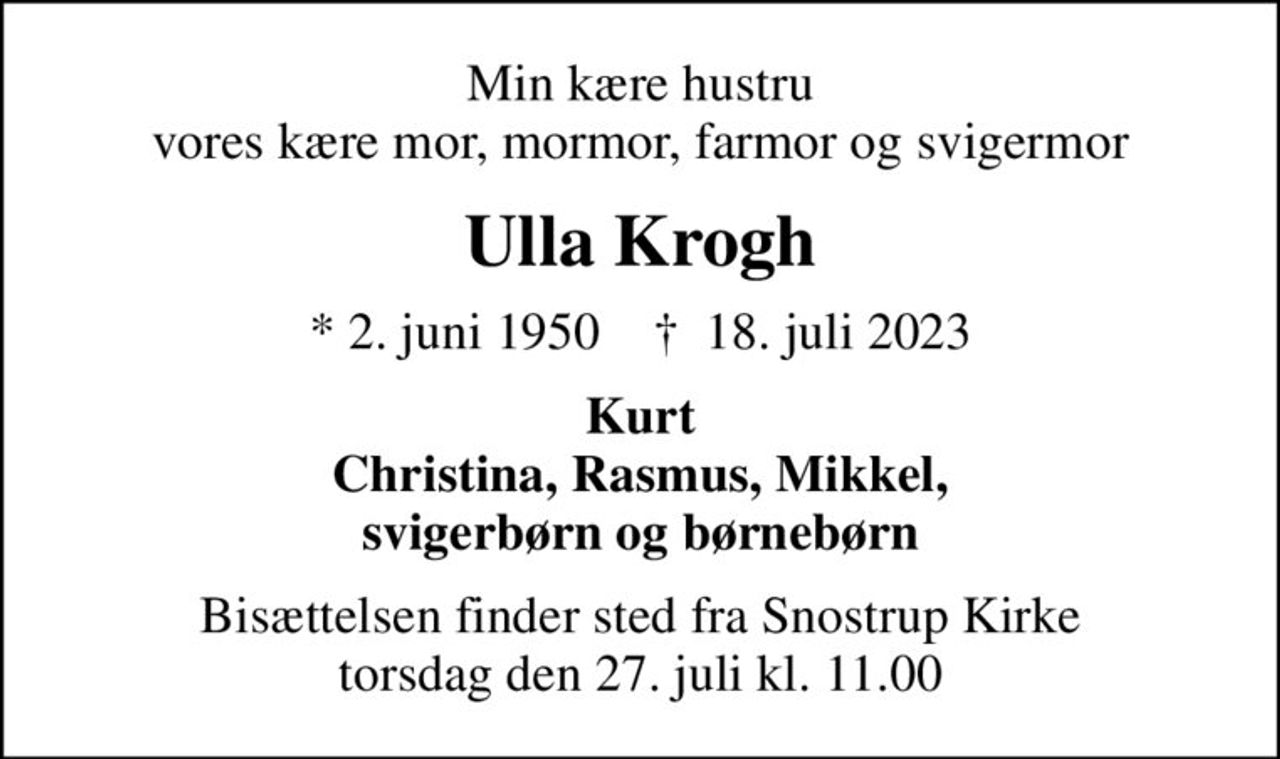 Min kære hustru vores kære mor, mormor, farmor og svigermor
Ulla Krogh
* 2. juni 1950    ✝ 18. juli 2023
Kurt Christina, Rasmus, Mikkel, svigerbørn og børnebørn
Bisættelsen finder sted fra Snostrup Kirke  torsdag den 27. juli kl. 11.00