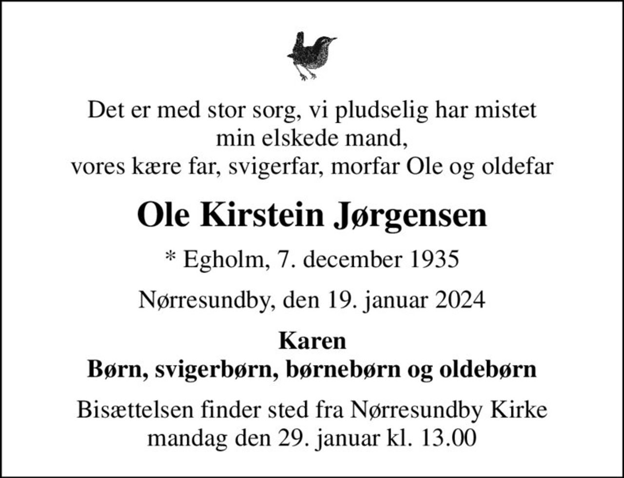 Det er med stor sorg, vi pludselig har mistet min elskede mand, vores kære far, svigerfar, morfar Ole og oldefar
Ole Kirstein Jørgensen
* Egholm, 7. december 1935
Nørresundby, den 19. januar 2024
Karen Børn, svigerbørn, børnebørn og oldebørn
Bisættelsen finder sted fra Nørresundby Kirke  mandag den 29. januar kl. 13.00
