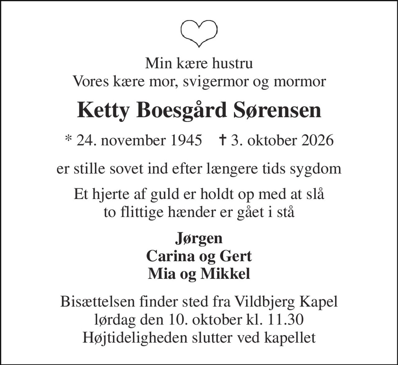Min kære hustru Vores kære mor, svigermor og mormor 
Ketty Boesgård Sørensen 
*​ 24. november 1945​    ✝​ 3. oktober 2026 
er stille sovet ind efter længere tids sygdom 
Et hjerte af guld er holdt op med at slå to flittige hænder er gået i stå 
Jørgen Carina og Gert Mia og Mikkel 
Bisættelsen​ finder sted fra Vildbjerg Kapel​ lørdag den 10. oktober​ kl. 11.30 Højtideligheden slutter ved kapellet