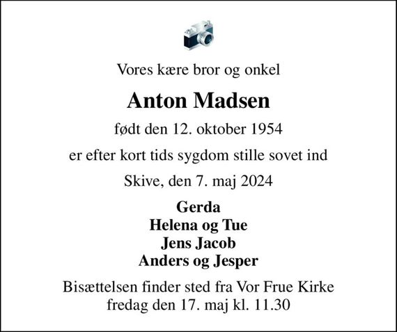 Vores kære bror og onkel
Anton Madsen
født den 12. oktober 1954
er efter kort tids sygdom stille sovet ind
Skive, den 7. maj 2024
Gerda Helena og Tue Jens Jacob Anders og Jesper
Bisættelsen finder sted fra Vor Frue Kirke  fredag den 17. maj kl. 11.30