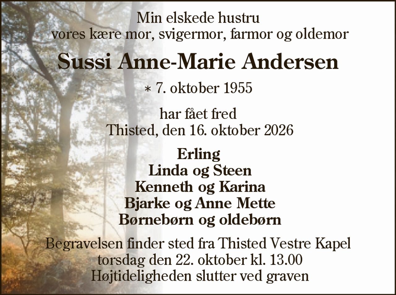 Min elskede hustru vores kære mor, svigermor, farmor og oldemor 
Sussi Anne-Marie Andersen 
* 7. oktober 1955 
har fået fred Thisted, den 16. oktober 2026 
Erling Linda og Steen Kenneth og Karina Bjarke og Anne Mette Børnebørn og oldebørn 
Begravelsen finder sted torsdag den 22. oktober kl. 13.00 fra Thisted Vestre Kapel Højtideligheden slutter ved graven