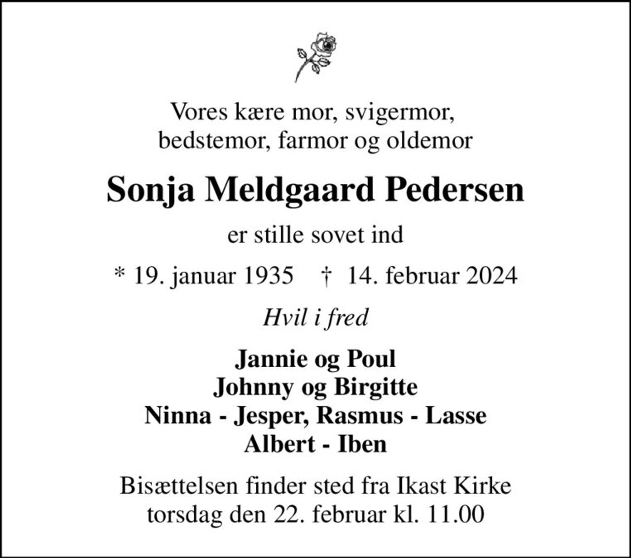Vores kære mor, svigermor,  bedstemor, farmor og oldemor
Sonja Meldgaard Pedersen
er stille sovet ind
* 19. januar 1935    ✝ 14. februar 2024
Hvil i fred
Jannie og Poul Johnny og Birgitte Ninna - Jesper, Rasmus - Lasse Albert - Iben
Bisættelsen finder sted fra Ikast Kirke  torsdag den 22. februar kl. 11.00
