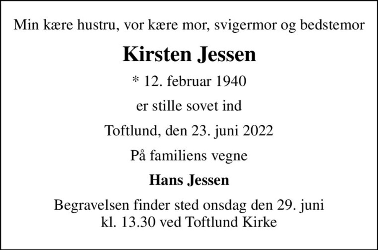Min kære hustru, vor kære mor, svigermor og bedstemor
Kirsten Jessen
* 12. februar 1940
er stille sovet ind
Toftlund, den 23. juni 2022
På familiens vegne
Hans Jessen
Begravelsen finder sted onsdag den 29. juni kl. 13.30 ved Toftlund Kirke