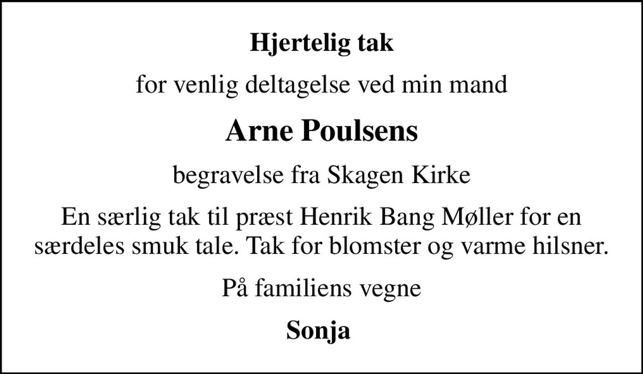 Hjertelig tak
for venlig deltagelse ved min mand
Arne Poulsens
begravelse fra Skagen Kirke
En særlig tak til præst Henrik Bang Møller for en særdeles smuk tale. Tak for blomster og varme hilsner.
På familiens vegne
Sonja