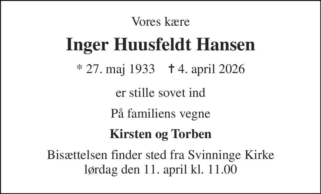 Vores kære 
Inger Huusfeldt Hansen 
* 27. maj 1933    ✝ 4. april 2026 
er stille sovet ind 
På familiens vegne 
Kirsten og Torben 
Bisættelsen finder sted fra Svinninge Kirke lørdag den 11. april kl. 11.00