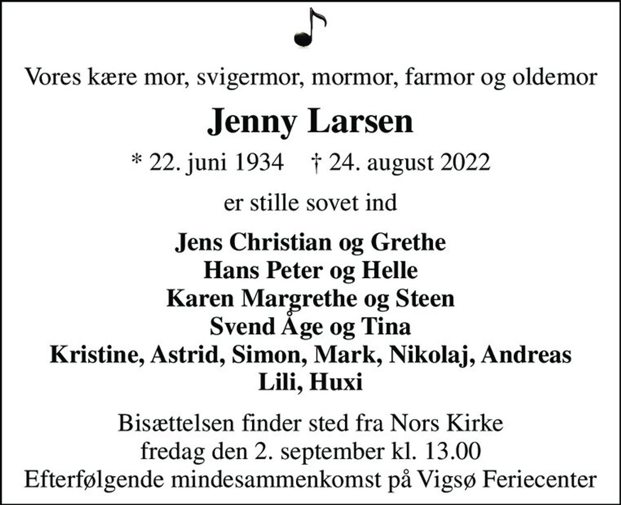 Vores kære mor, svigermor, mormor, farmor og oldemor 
Jenny Larsen 
* 22. juni 1934    † 24. august 2022 
er stille sovet ind 
Jens Christian og Grethe Hans Peter og Helle Karen Margrethe og Steen Svend Åge og Tina Kristine, Astrid, Simon, Mark, Nikolaj, Andreas Lili, Huxi 
Bisættelsen finder sted fra Nors Kirke fredag den 2. september kl. 13.00 Efterfølgende mindesammenkomst på Vigsø Feriecenter