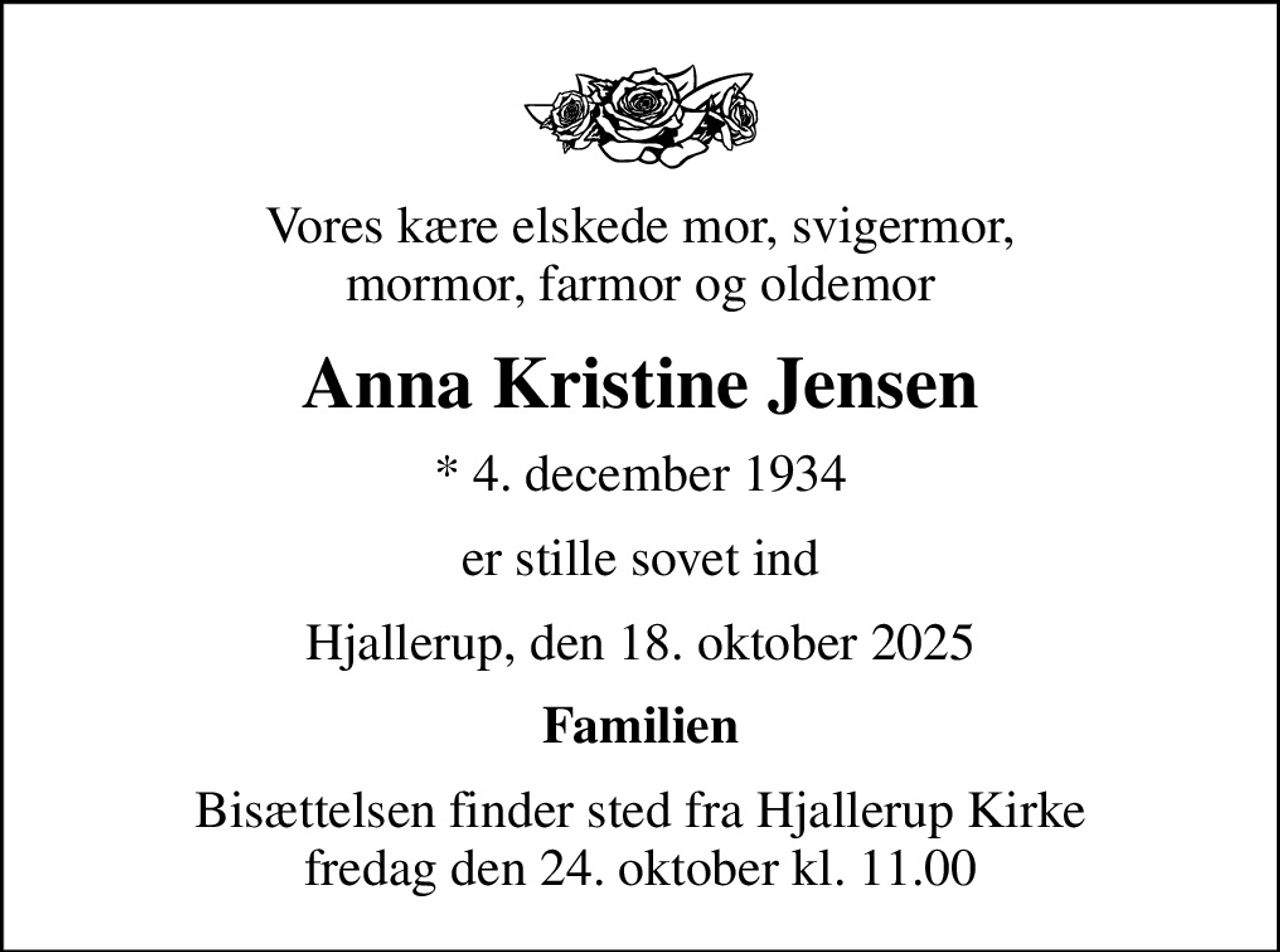 Vores kære elskede mor, svigermor, mormor, farmor og oldemor
Anna Kristine Jensen
* 4. december 1934
er stille sovet ind
Hjallerup, den 18. oktober 2025
Familien
Bisættelsen finder sted fra Hjallerup Kirke  fredag den 24. oktober kl. 11.00