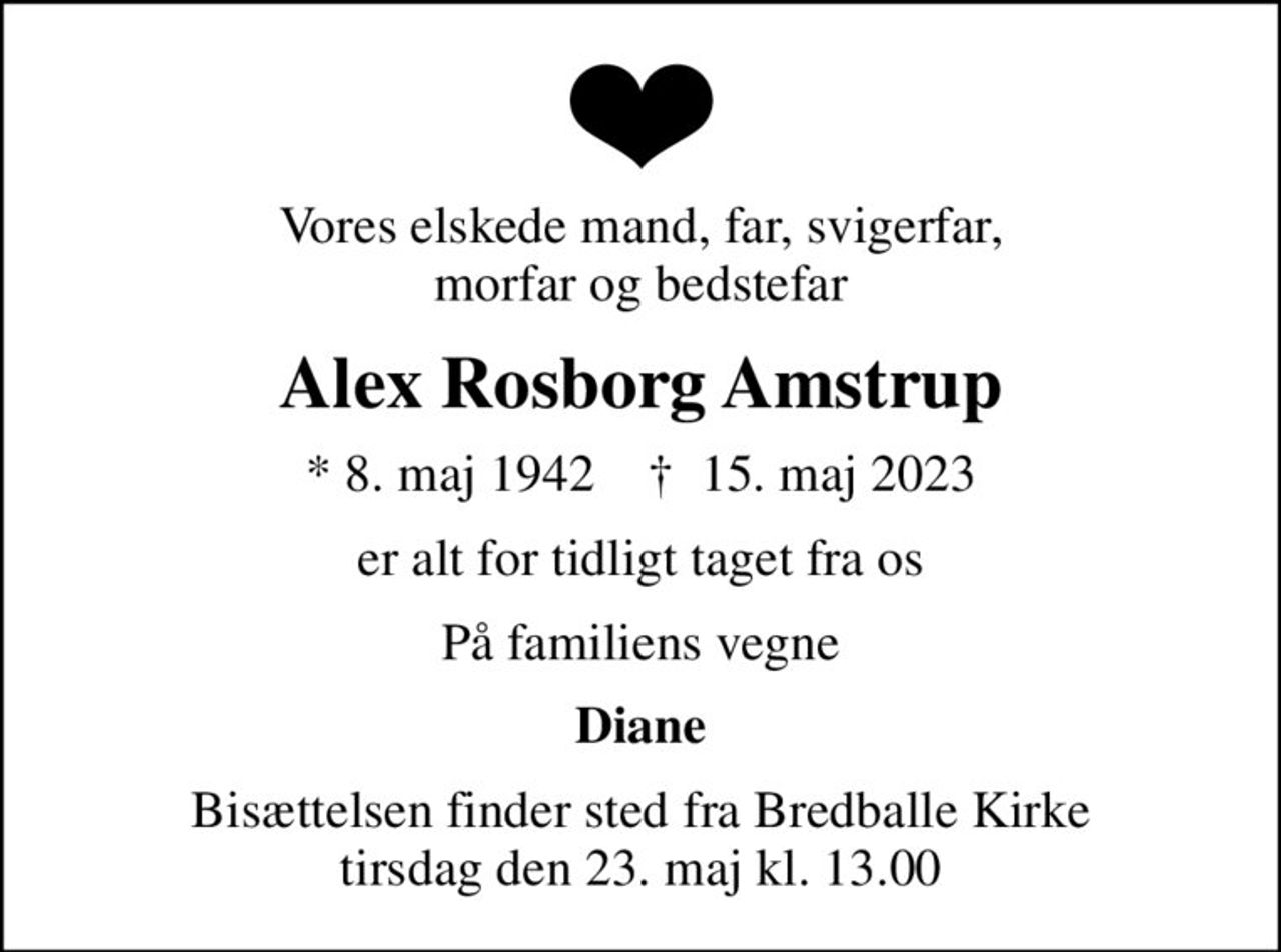 Vores elskede mand, far, svigerfar, morfar og bedstefar
Alex Rosborg Amstrup
* 8. maj 1942    ✝ 15. maj 2023
er alt for tidligt taget fra os
På familiens vegne
Diane
Bisættelsen finder sted fra Bredballe Kirke  tirsdag den 23. maj kl. 13.00