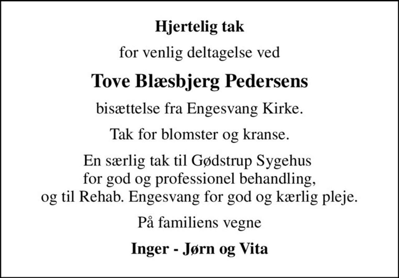Hjertelig tak
for venlig deltagelse ved
Tove Blæsbjerg Pedersens
bisættelse fra Engesvang Kirke.
Tak for blomster og kranse.
En særlig tak til Gødstrup Sygehus  for god og professionel behandling, og til Rehab. Engesvang for god og kærlig pleje.
På familiens vegne
Inger - Jørn og Vita