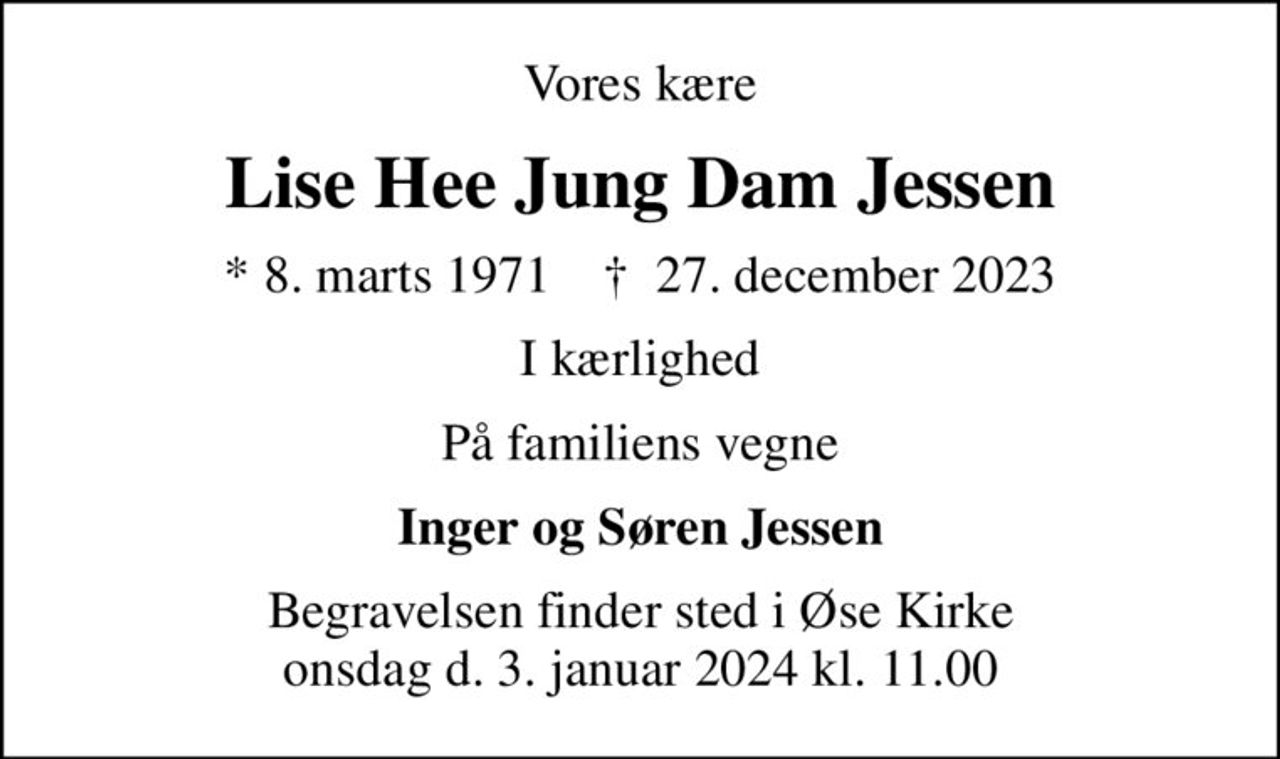 Vores kære
Lise Hee Jung Dam Jessen
* 8. marts 1971    ✝ 27. december 2023
I kærlighed
På familiens vegne
Inger og Søren Jessen
Begravelsen finder sted i Øse Kirke onsdag d. 3. januar 2024 kl. 11.00