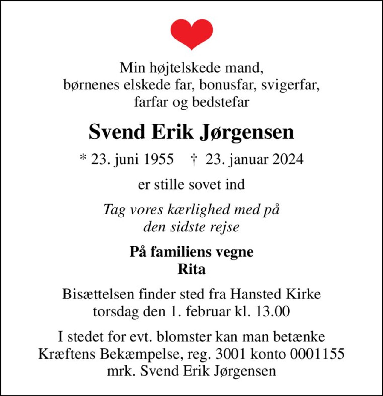Min højtelskede mand, børnenes elskede far, bonusfar, svigerfar, farfar og bedstefar
Svend Erik Jørgensen
* 23. juni 1955    ✝ 23. januar 2024
er stille sovet ind
Tag vores kærlighed med på den sidste rejse
På familiens vegne Rita
Bisættelsen finder sted fra Hansted Kirke  torsdag den 1. februar kl. 13.00 
I stedet for evt. blomster kan man betænke
					Kræftens Bekæmpelse reg.3001konto0001155mrk. Svend Erik
					Jørgensen
