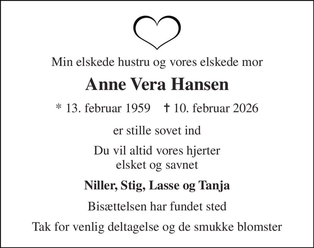 Min elskede hustru og vores elskede mor 
Anne Vera Hansen 
* 13. februar 1959    ✝ 10. februar 2026 
er stille sovet ind 
Du vil altid vores hjerter elsket og savnet 
Niller, Stig, Lasse og Tanja 
Bisættelsen har fundet sted 
Tak for venlig deltagelse og de smukke blomster