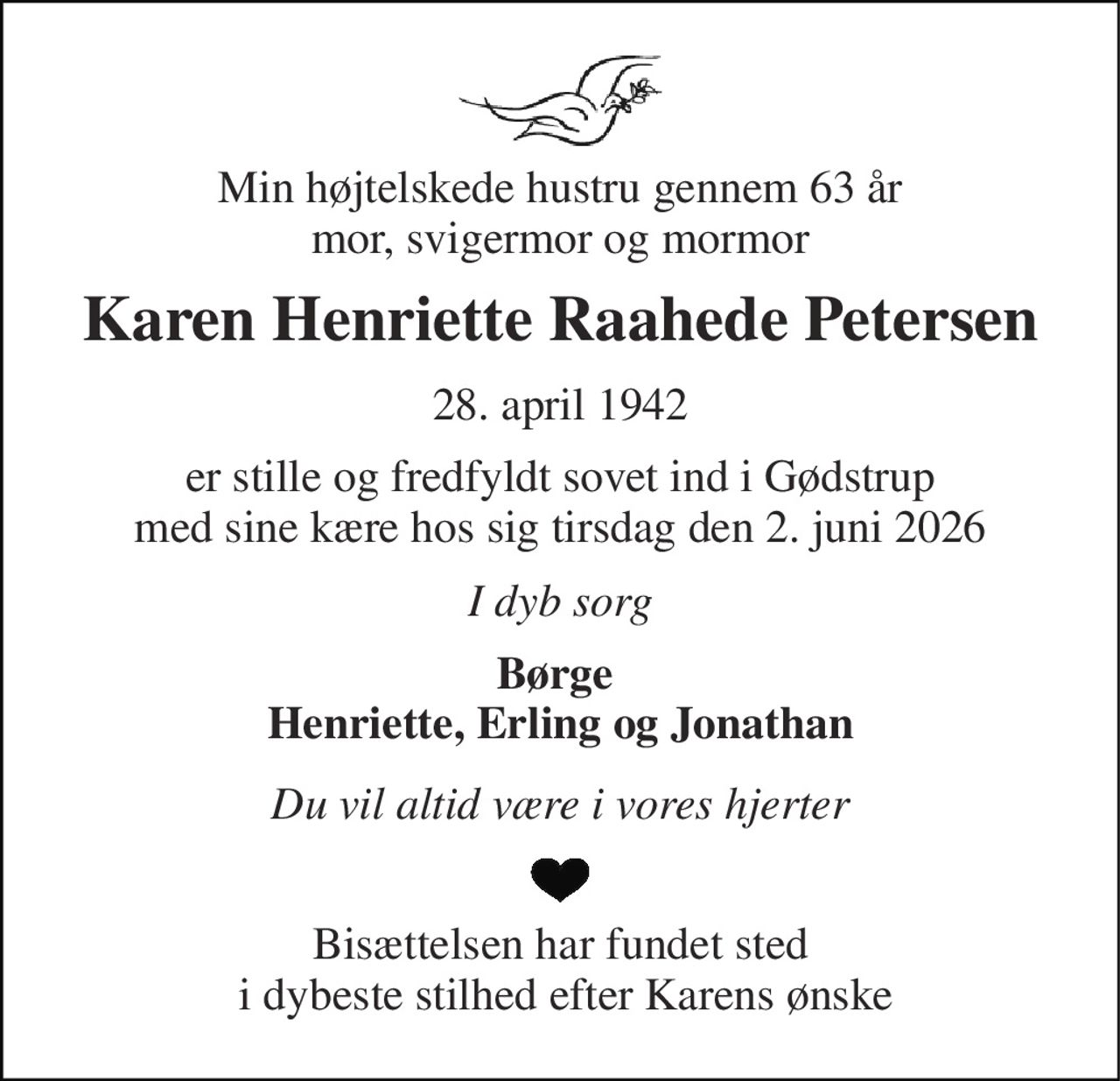 Min højtelskede hustru gennem 63 år mor, svigermor og mormor 
Karen Henriette Raahede Petersen 
28. april 1942 
er stille og fredfyldt sovet ind i Gødstrup med sine kære hos sig tirsdag den 2. juni 2026 
I dyb sorg 
Børge  Henriette, Erling og Jonathan 
Du vil altid være i vores hjerter 
Bisættelsen har fundet sted  i dybeste stilhed efter Karens ønske