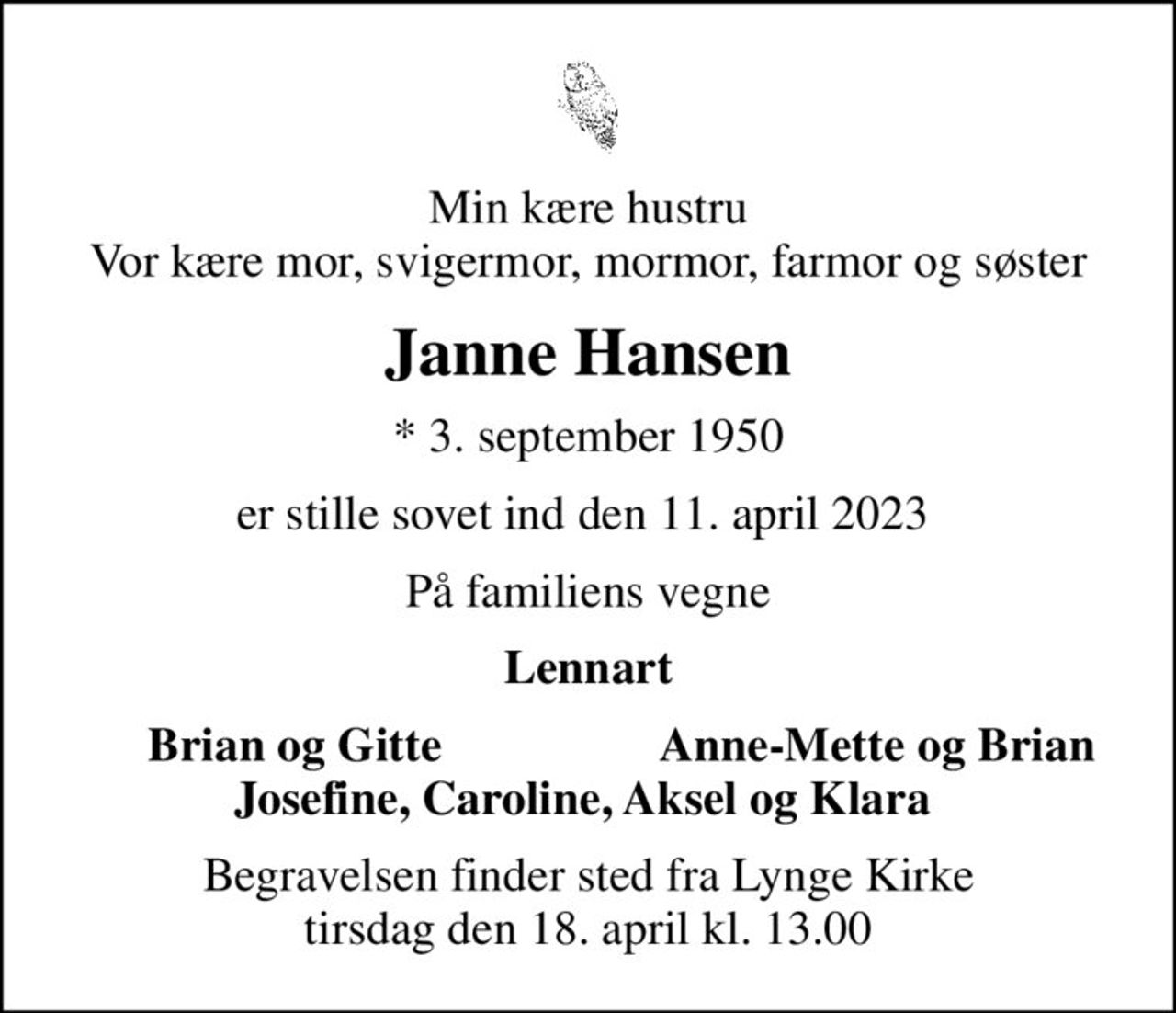 Min kære hustru Vor kære mor, svigermor, mormor, farmor og søster
Janne Hansen
* 3. september 1950
er stille sovet ind den 11. april 2023 
På familiens vegne
Lennart
Brian og Gitte
Anne-Mette og Brian 
Begravelsen finder sted fra Lynge Kirke  tirsdag den 18. april kl. 13.00