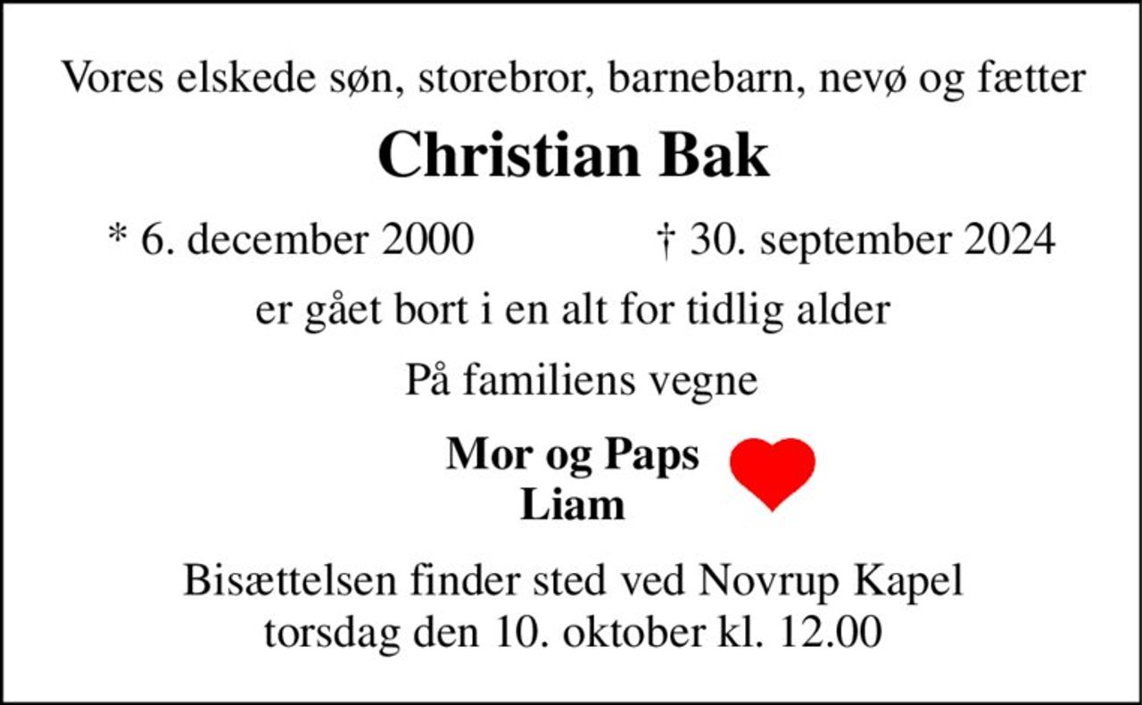 Vores elskede søn, storebror, barnebarn, nevø og fætter 
Christian Bak​ 
*​ 6. december 2000 
†​ 30. september 2024​ 
er gået bort i en alt for tidlig alder 
På familiens vegne 
Mor og Paps Liam 
Bisættelsen​ finder sted ved Novrup Kapel​ torsdag den 10. oktober​ kl. 12.00