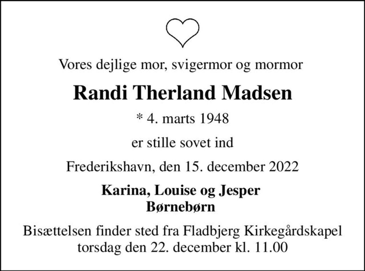 Vores dejlige mor, svigermor og mormor 
Randi Therland Madsen
* 4. marts 1948
er stille sovet ind
Frederikshavn, den 15. december 2022
Karina, Louise og Jesper  Børnebørn 
Bisættelsen finder sted fra Fladbjerg Kirkegårdskapel  torsdag den 22. december kl. 11.00