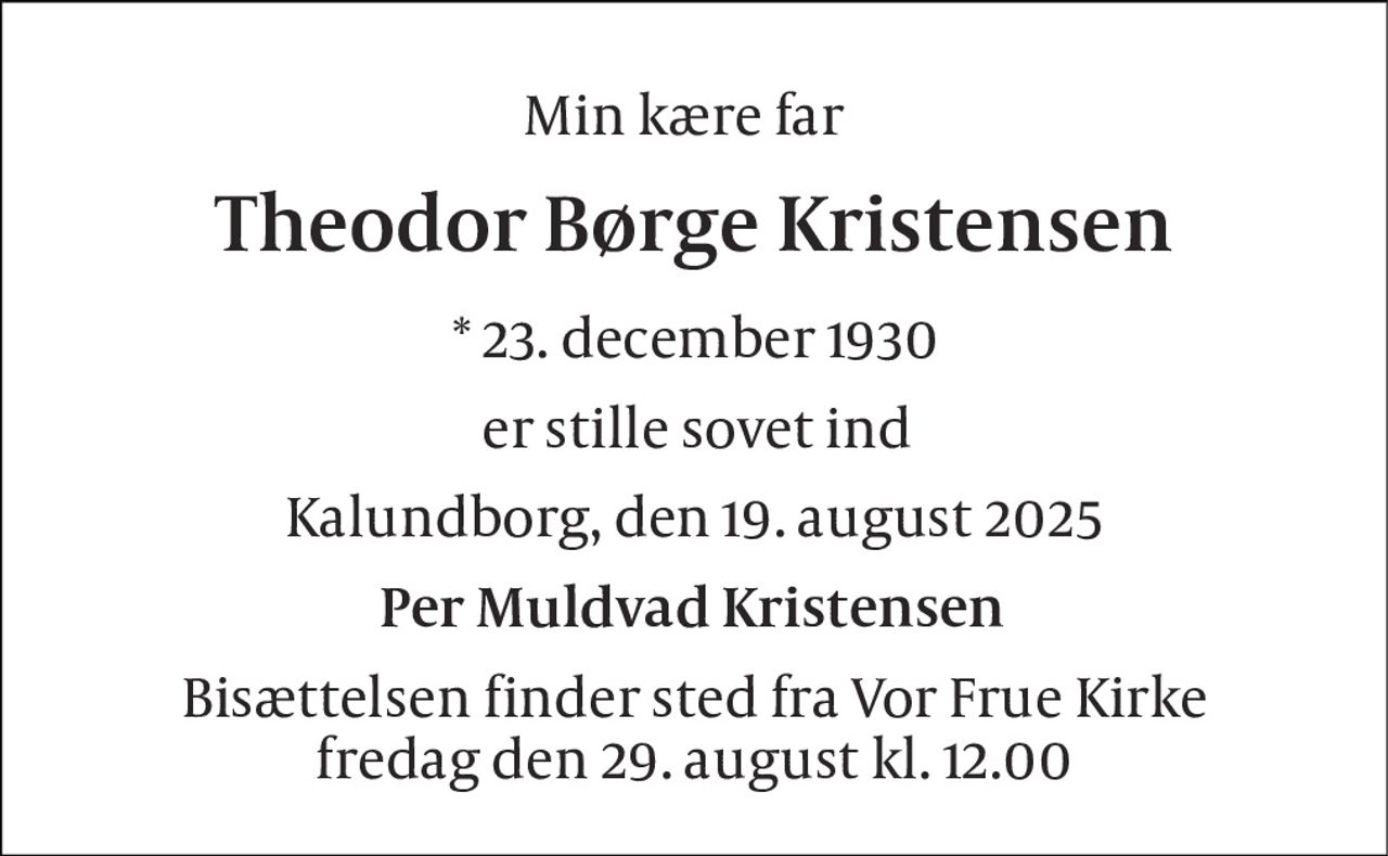 Min kære far  
Theodor Børge Kristensen 
*​ 23. december 1930 
er stille sovet ind 
Kalundborg, den 19. august 2025 
Per Muldvad Kristensen 
Bisættelsen​ finder sted fra Vor Frue Kirke​ fredag den 29. august​ kl. 12.00