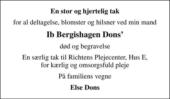 En stor og hjertelig tak
for al deltagelse, blomster og hilsner ved min mand
Ib Bergishagen Dons
død og begravelse
En særlig tak til Richtens Plejecenter, Hus E, for kærlig og omsorgsfuld pleje
På familiens vegne
Else Dons