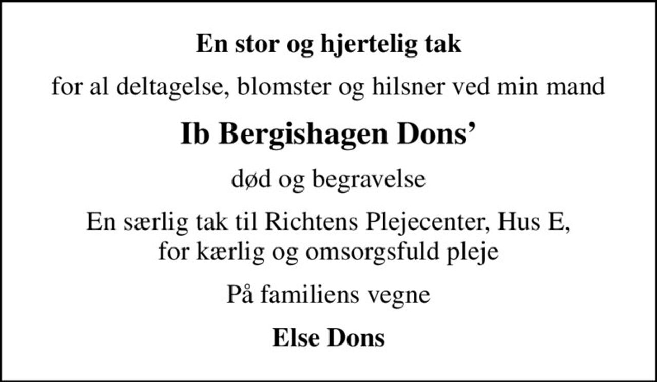 En stor og hjertelig tak
for al deltagelse, blomster og hilsner ved min mand
Ib Bergishagen Dons
død og begravelse
En særlig tak til Richtens Plejecenter, Hus E, for kærlig og omsorgsfuld pleje
På familiens vegne
Else Dons