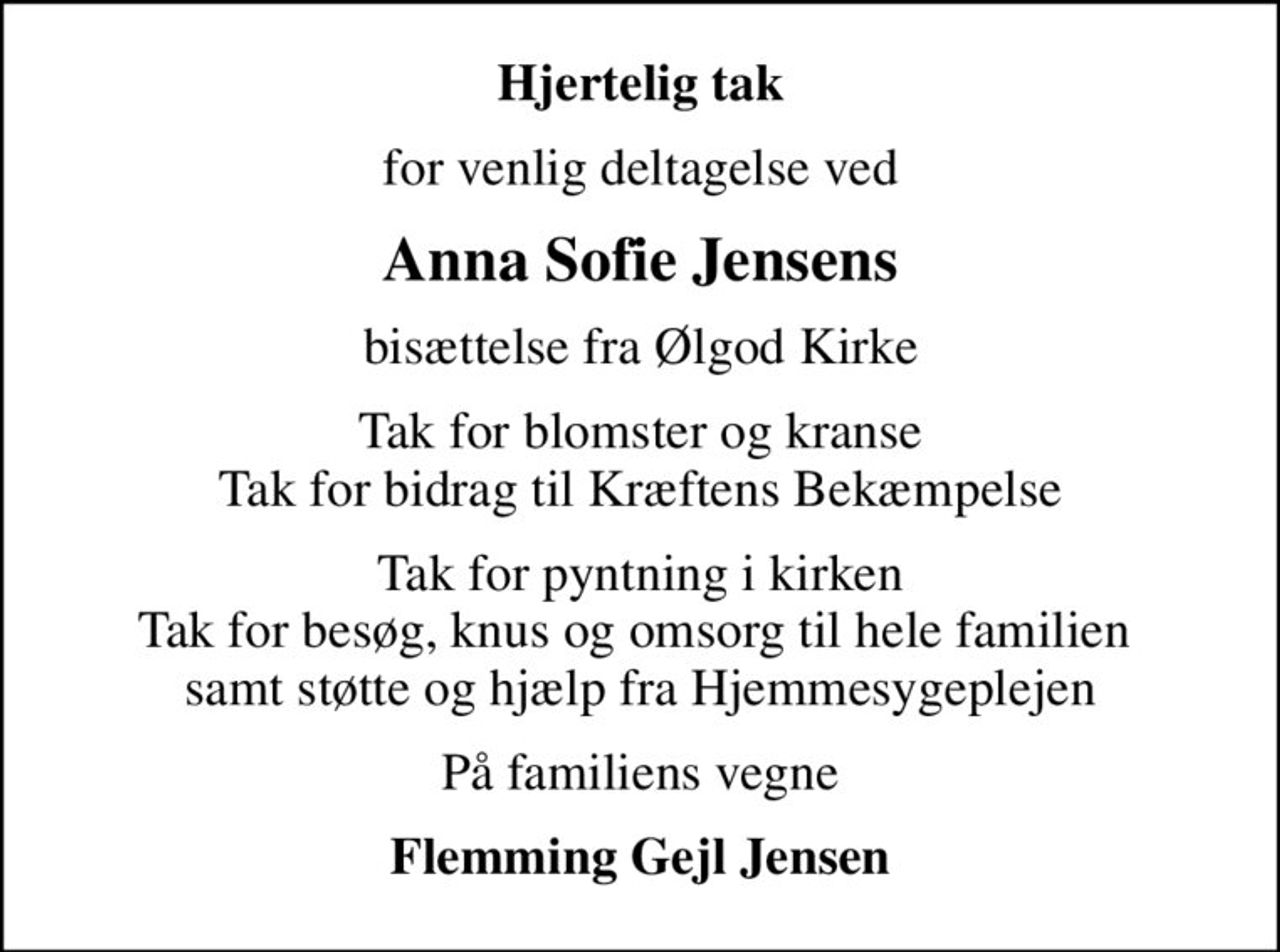 Hjertelig tak
for venlig deltagelse ved
Anna Sofie Jensens
bisættelse fra Ølgod Kirke
Tak for blomster og kranse Tak for bidrag til Kræftens Bekæmpelse
Tak for pyntning i kirken Tak for besøg, knus og omsorg til hele familien  samt støtte og hjælp fra Hjemmesygeplejen
På familiens vegne
Flemming Gejl Jensen