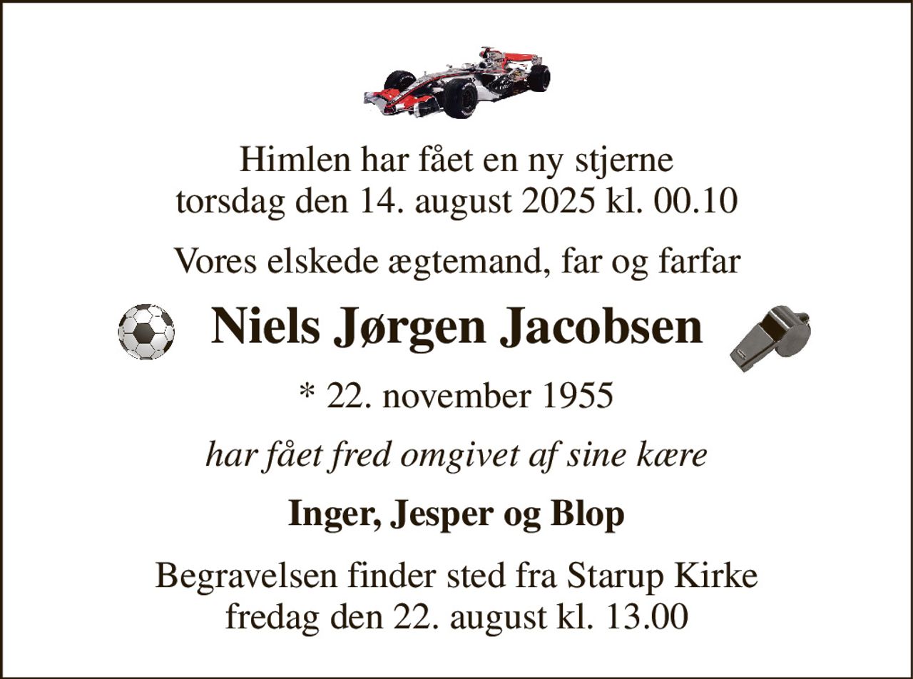 Himlen har fået en ny stjerne torsdag den 14. august 2025 kl. 00.10 
Vores elskede ægtemand, far og farfar 
Niels Jørgen Jacobsen 
*​ 22. november 1955 
har fået fred omgivet af sine kære 
Inger, Jesper og Blop 
Begravelsen​ finder sted fra Starup Kirke​ fredag den 22. august​ kl. 13.00