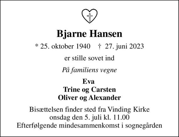 Bjarne Hansen
* 25. oktober 1940    &#x271d; 27. juni 2023
er stille sovet ind
På familiens vegne
Eva  Trine og Carsten Oliver og Alexander
Bisættelsen finder sted fra Vinding Kirke  onsdag den 5. juli kl. 11.00  Efterfølgende mindesammenkomst i sognegården